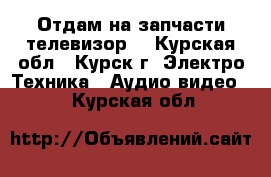 Отдам на запчасти телевизор  - Курская обл., Курск г. Электро-Техника » Аудио-видео   . Курская обл.